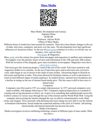 Mass Media
Mass Media: Development and Literacy
Nakishia White
HUM/186
Professor: Allyson Wells
Effects of Mass Media
Different forms of media have been around for centuries. There have been drastic changes in the use
of radio, television, computers, and more over the years. The developments have had significant
influences on American culture. As the use ofmass media continues to evolve, so will the way we
interpret, view, and use them.
Newspaper & Magazines
Mass media over the century has grown from newspaper and magazines to satellites and computers.
Newspapers were the primary source of news and information in the 19th and early 20th century.
With the invention of the telegraph, grew mass circulation of newspapers. Magazines were also a
...show more content...
Television gave the American people a visual of the rest of the world. Television seemed to sink
magazines further in to a decline. As the use of television grew and as television sets evolved to
color, radio began to see its decent in the realm of mass medias. Advertising began to flourish on
televisions and decline in radio. Television allowed for broadcast stations as well as advertisers to
reach several different ranges of media audiences. In modern history, national news broadcasts saw
a decline in ratings as the use of internet based media grew. This has cause a shift in how news is
shared today.
Computers.
Computers were first used in 1971 as a single chip processor. In 1977, personal computers were
made available, with laptops following in 1981. Computers replaced typewriters as a method of
creating and saving documents or letters, etc. It grew in to something that enabled people across the
world to connect in various ways through the use of the internet and the World Wide Web. Using the
computer and accessing the internet changed the way we deliver communication, work, think,
create, and imagine. News networks with declining television ratings are now able to use the internet
to broadcast information. Social media has connected millions at the click of a button. Advertising
electronically and internet based jobs has become the norm.
Media Convergence.
Media convergence involves combining technology content of different types of mass media. What
was once a
Get more content on HelpWriting.net
 