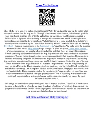 Mass Media Essay
Mass Media Have you ever had an original thought? Why do we dress the way we do, watch what
we watch or even live the way we do. Through our means of entertainment, it is almost a guide in
how one should live their life. With the technology we have in our world we are persuaded to
believe what is right and what is wrong. Although we create our own world, our thoughts were
imposed upon us since the day we are born. "What if the world is some kind of show. What if we
are only talents assembled by the Great Talent Scout Up Above! The Great Show of Life! Starring
Everybody! Suppose entertainment is the Purpose of Life," says Gabler. We wake up in the morning
where most of us have a daily routine we go through. Why do we put on...show more content...
Women in magazines are usually tall, extremely thin, and their faces are covered in makeup.
Women can easily develop insecurities in the way they look and feel about themselves because of
magazines. Women choose to read certain magazines according to their interests. However, their
interests are usually congruent with those of the majority of women or they wouldn't be reading
that particular magazine and those magazines wouldn't stay in business. On the flip side of the sex
factor, influences from magazines such as "For Him" magazine and "Maxim" weigh heavily on
many men's self security. These magazines teach men not only how they should look but also how
they should view things. An example of this is a macho, semi sexist, tough guy, bull headed, over
confident attitude. These magazines define for men the writer's essence of a real man. Men as a
whole atone themselves to such lifestyles probably out of fear of not living by these structures.
Although magazines have a strong influence on the masses they are by no means the most
influential medium there is.
This brings me to television programming and how it impacts out lives. Television is hands down
the most influential form of media we have. Hundreds of millions of people sit down each day to
plug themselves into their favorite sitcom or program. Television shows help us not only structure
our appearance but also shape our morals and
Get more content on HelpWriting.net
 