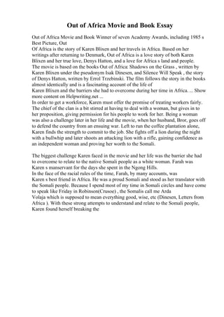 Out of Africa Movie and Book Essay
Out of Africa Movie and Book Winner of seven Academy Awards, including 1985 s
Best Picture, Out
Of Africa is the story of Karen Blixen and her travels in Africa. Based on her
writings after returning to Denmark, Out of Africa is a love story of both Karen
Blixen and her true love, Denys Hatton, and a love for Africa s land and people.
The movie is based on the books Out of Africa: Shadows on the Grass , written by
Karen Blixen under the pseudonym Isak Dinesen, and Silence Will Speak , the story
of Denys Hatton, written by Errol Trzebinski. The film follows the story in the books
almost identically and is a fascinating account of the life of
Karen Blixen and the barriers she had to overcome during her time in Africa. ... Show
more content on Helpwriting.net ...
In order to get a workforce, Karen must offer the promise of treating workers fairly.
The chief of the clan is a bit stirred at having to deal with a woman, but gives in to
her proposition, giving permission for his people to work for her. Being a woman
was also a challenge later in her life and the movie, when her husband, Bror, goes off
to defend the country from an ensuing war. Left to run the coffee plantation alone,
Karen finds the strength to commit to the job. She fights off a lion during the night
with a bullwhip and later shoots an attacking lion with a rifle, gaining confidence as
an independent woman and proving her worth to the Somali.
The biggest challenge Karen faced in the movie and her life was the barrier she had
to overcome to relate to the native Somali people as a white woman. Farah was
Karen s manservant for the days she spent in the Ngong Hills.
In the face of the racial rules of the time, Farah, by many accounts, was
Karen s best friend in Africa. He was a proud Somali and stood as her translator with
the Somali people. Because I spend most of my time in Somali circles and have come
to speak like Friday in Robinson(Crusoe) , the Somalis call me Arda
Volaja which is supposed to mean everything good, wise, etc (Dinesen, Letters from
Africa ). With these strong attempts to understand and relate to the Somali people,
Karen found herself breaking the
 