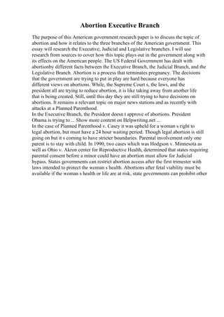 Abortion Executive Branch
The purpose of this American government research paper is to discuss the topic of
abortion and how it relates to the three branches of the American government. This
essay will research the Executive, Judicial and Legislative branches. I will use
research from sources to cover how this topic plays out in the government along with
its effects on the American people. The US Federal Government has dealt with
abortionby different facts between the Executive Branch, the Judicial Branch, and the
Legislative Branch. Abortion is a process that terminates pregnancy. The decisions
that the government are trying to put in play are hard because everyone has
different views on abortions. While, the Supreme Court s, the laws, and the
president all are trying to reduce abortion, it is like taking away from another life
that is being created. Still, until this day they are still trying to have decisions on
abortions. It remains a relevant topic on major news stations and as recently with
attacks at a Planned Parenthood.
In the Executive Branch, the President doesn t approve of abortions. President
Obama is trying to ... Show more content on Helpwriting.net ...
In the case of Planned Parenthood v. Casey it was upheld for a woman s right to
legal abortion, but must have a 24 hour waiting period. Though legal abortion is still
going on but it s coming to have stricter boundaries. Parental involvement only one
parent is to stay with child. In 1990, two cases which was Hodgson v. Minnesota as
well as Ohio v. Akron center for Reproductive Health, determined that states requiring
parental consent before a minor could have an abortion must allow for Judicial
bypass. States governments can restrict abortion access after the first trimester with
laws intended to protect the woman s health. Abortions after fetal viability must be
available if the woman s health or life are at risk, state governments can prohibit other
 