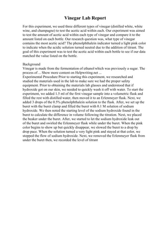 Vinegar Lab Report
For this experiment, we used three different types of vinegar (distilled white, white
wine, and champagne) to test the acetic acid within each. Our experiment was aimed
to test the amount of acetic acid within each type of vinegar and compare it to the
amount listed on each bottle. Our research question was, what type of vinegar
contains the most acetic acid? The phenolphthalein indicator turned a light pink color
to indicate when the acidic solution turned neutral due to the addition of titrant. The
goal of this experiment was to test the acetic acid within each bottle to see if our data
matched the value listed on the bottle.
Background
Vinegar is made from the fermentation of ethanol which was previously a sugar. The
process of ... Show more content on Helpwriting.net ...
Experimental Procedure Prior to starting this experiment, we researched and
studied the materials used in the lab to make sure we had the proper safety
equipment. Prior to obtaining the materials lab glasses and understood that if
hydroxide got on our skin, we needed to quickly wash it off with water. To start the
experiment, we added 1.5 ml of the first vinegar sample into a volumetric flask and
filled the rest with distilled water, then moved it to an Erlenmeyer flask. Next, we
added 3 drops of the 0.5% phenolphthalein solution to the flask. After, we set up the
buret with the buret clamp and filled the buret with 0.1 M solution of sodium
hydroxide. We then noted the starting level of the sodium hydroxide found in the
buret to calculate the difference in volume following the titration. Next, we placed
the beaker under the buret. After, we started to let the sodium hydroxide leak out
of the buret and swirled the Erlenmeyer flask while under the buret. When the pink
color begins to show up but quickly disappear, we slowed the buret to a drop by
drop pace. When the solution turned a very light pink and stayed at that color, we
stopped the flow of sodium hydroxide. Next, we removed the Erlenmeyer flask from
under the buret then, we recorded the level of titrant
 
