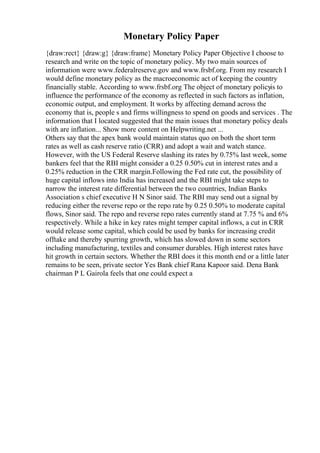 Monetary Policy Paper
{draw:rect} {draw:g} {draw:frame} Monetary Policy Paper Objective I choose to
research and write on the topic of monetary policy. My two main sources of
information were www.federalreserve.gov and www.frsbf.org. From my research I
would define monetary policy as the macroeconomic act of keeping the country
financially stable. According to www.frsbf.org The object of monetary policyis to
influence the performance of the economy as reflected in such factors as inflation,
economic output, and employment. It works by affecting demand across the
economy that is, people s and firms willingness to spend on goods and services . The
information that I located suggested that the main issues that monetary policy deals
with are inflation... Show more content on Helpwriting.net ...
Others say that the apex bank would maintain status quo on both the short term
rates as well as cash reserve ratio (CRR) and adopt a wait and watch stance.
However, with the US Federal Reserve slashing its rates by 0.75% last week, some
bankers feel that the RBI might consider a 0.25 0.50% cut in interest rates and a
0.25% reduction in the CRR margin.Following the Fed rate cut, the possibility of
huge capital inflows into India has increased and the RBI might take steps to
narrow the interest rate differential between the two countries, Indian Banks
Association s chief executive H N Sinor said. The RBI may send out a signal by
reducing either the reverse repo or the repo rate by 0.25 0.50% to moderate capital
flows, Sinor said. The repo and reverse repo rates currently stand at 7.75 % and 6%
respectively. While a hike in key rates might temper capital inflows, a cut in CRR
would release some capital, which could be used by banks for increasing credit
offtake and thereby spurring growth, which has slowed down in some sectors
including manufacturing, textiles and consumer durables. High interest rates have
hit growth in certain sectors. Whether the RBI does it this month end or a little later
remains to be seen, private sector Yes Bank chief Rana Kapoor said. Dena Bank
chairman P L Gairola feels that one could expect a
 