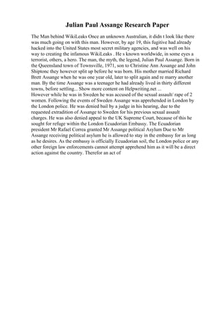 Julian Paul Assange Research Paper
The Man behind WikiLeaks Once an unknown Australian, it didn t look like there
was much going on with this man. However, by age 19, this fugitive had already
hacked into the United States most secret military agencies, and was well on his
way to creating the infamous WikiLeaks . He s known worldwide, in some eyes a
terrorist, others, a hero. The man, the myth, the legend, Julian Paul Assange. Born in
the Queensland town of Townsville, 1971, son to Christine Ann Assange and John
Shiptonc they however split up before he was born. His mother married Richard
Brett Assange when he was one year old, later to split again and re marry another
man. By the time Assange was a teenager he had already lived in thirty different
towns, before settling... Show more content on Helpwriting.net ...
However while he was in Sweden he was accused of the sexual assault/ rape of 2
women. Following the events of Sweden Assange was apprehended in London by
the London police. He was denied bail by a judge in his hearing, due to the
requested extradition of Assange to Sweden for his previous sexual assault
charges. He was also denied appeal to the UK Supreme Court, because of this he
sought for refuge within the London Ecuadorian Embassy. The Ecuadorian
president Mr Rafael Correa granted Mr Assange political Asylum Due to Mr
Assange receiving political asylum he is allowed to stay in the embassy for as long
as he desires. As the embassy is officially Ecuadorian soil, the London police or any
other foreign law enforcements cannot attempt apprehend him as it will be a direct
action against the country. Therefor an act of
 