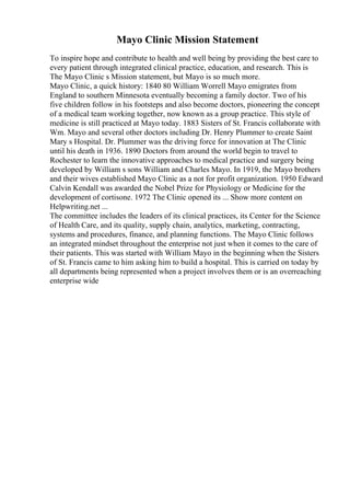 Mayo Clinic Mission Statement
To inspire hope and contribute to health and well being by providing the best care to
every patient through integrated clinical practice, education, and research. This is
The Mayo Clinic s Mission statement, but Mayo is so much more.
Mayo Clinic, a quick history: 1840 80 William Worrell Mayo emigrates from
England to southern Minnesota eventually becoming a family doctor. Two of his
five children follow in his footsteps and also become doctors, pioneering the concept
of a medical team working together, now known as a group practice. This style of
medicine is still practiced at Mayo today. 1883 Sisters of St. Francis collaborate with
Wm. Mayo and several other doctors including Dr. Henry Plummer to create Saint
Mary s Hospital. Dr. Plummer was the driving force for innovation at The Clinic
until his death in 1936. 1890 Doctors from around the world begin to travel to
Rochester to learn the innovative approaches to medical practice and surgery being
developed by William s sons William and Charles Mayo. In 1919, the Mayo brothers
and their wives established Mayo Clinic as a not for profit organization. 1950 Edward
Calvin Kendall was awarded the Nobel Prize for Physiology or Medicine for the
development of cortisone. 1972 The Clinic opened its ... Show more content on
Helpwriting.net ...
The committee includes the leaders of its clinical practices, its Center for the Science
of Health Care, and its quality, supply chain, analytics, marketing, contracting,
systems and procedures, finance, and planning functions. The Mayo Clinic follows
an integrated mindset throughout the enterprise not just when it comes to the care of
their patients. This was started with William Mayo in the beginning when the Sisters
of St. Francis came to him asking him to build a hospital. This is carried on today by
all departments being represented when a project involves them or is an overreaching
enterprise wide
 