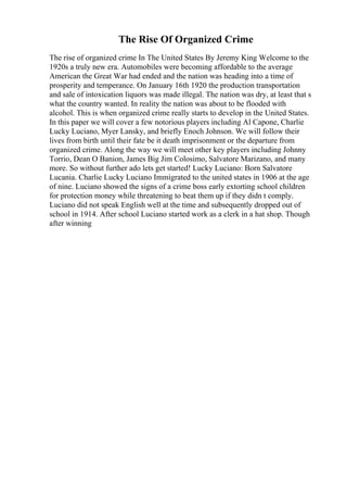 The Rise Of Organized Crime
The rise of organized crime In The United States By Jeremy King Welcome to the
1920s a truly new era. Automobiles were becoming affordable to the average
American the Great War had ended and the nation was heading into a time of
prosperity and temperance. On January 16th 1920 the production transportation
and sale of intoxication liquors was made illegal. The nation was dry, at least that s
what the country wanted. In reality the nation was about to be flooded with
alcohol. This is when organized crime really starts to develop in the United States.
In this paper we will cover a few notorious players including Al Capone, Charlie
Lucky Luciano, Myer Lansky, and briefly Enoch Johnson. We will follow their
lives from birth until their fate be it death imprisonment or the departure from
organized crime. Along the way we will meet other key players including Johnny
Torrio, Dean O Banion, James Big Jim Colosimo, Salvatore Marizano, and many
more. So without further ado lets get started! Lucky Luciano: Born Salvatore
Lucania. Charlie Lucky Luciano Immigrated to the united states in 1906 at the age
of nine. Luciano showed the signs of a crime boss early extorting school children
for protection money while threatening to beat them up if they didn t comply.
Luciano did not speak English well at the time and subsequently dropped out of
school in 1914. After school Luciano started work as a clerk in a hat shop. Though
after winning
 