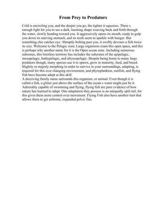 From Prey to Predators
Cold is encircling you, and the deeper you go, the tighter it squeezes. There s
enough light for you to see a dark, looming shape weaving back and forth through
the water, slowly heading toward you. It aggressively opens its mouth, ready to gulp
you down its starving stomach, and its teeth seem to sparkle with hunger. But
something else catches eye. Abruptly bolting past you, it swiftly devours a fish twice
its size. Welcome to the Pelagic zone. Large organisms roam this open space, and this
is perhaps why another name for it is the Open ocean zone. Including numerous
subzones, this limitless territory has includes the subzones of the epipelagic,
mesopelagic, bathypelagic, and abyssopelagic. Despite being home to many large
predators though, many species use it to spawn, grow to maturity, feed, and breed.
Slightly or majorly morphing in order to survive in your surroundings, adapting, is
required for this ever changing environment, and phytoplankton, sunfish, and flying
fish have become adept at this skill.
A deceiving family name surrounds this organism, or animal. Even though it is
called a fish, a glitter just above the surface of the ocean s water might just be it.
Admirably capable of swimming and flying, flying fish are pure evidence of how
nature has learned to adapt. One adaptation they possess is an unequally split tail, for
this gives them more control over movement. Flying Fish also have another trait that
allows them to get airborne, expanded pelvic fins.
 
