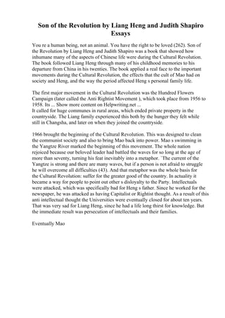 Son of the Revolution by Liang Heng and Judith Shapiro
Essays
You re a human being, not an animal. You have the right to be loved (262). Son of
the Revolution by Liang Heng and Judith Shapiro was a book that showed how
inhumane many of the aspects of Chinese life were during the Cultural Revolution.
The book followed Liang Heng through many of his childhood memories to his
departure from China in his twenties. The book applied a real face to the important
movements during the Cultural Revolution, the effects that the cult of Mao had on
society and Heng, and the way the period affected Heng s personal family life.
The first major movement in the Cultural Revolution was the Hundred Flowers
Campaign (later called the Anti Rightist Movement ), which took place from 1956 to
1958. Its ... Show more content on Helpwriting.net ...
It called for huge communes in rural areas, which ended private property in the
countryside. The Liang family experienced this both by the hunger they felt while
still in Changsha, and later on when they joined the countryside.
1966 brought the beginning of the Cultural Revolution. This was designed to clean
the communist society and also to bring Mao back into power. Mao s swimming in
the Yangtze River marked the beginning of this movement. The whole nation
rejoiced because our beloved leader had battled the waves for so long at the age of
more than seventy, turning his feat inevitably into a metaphor. `The current of the
Yangtze is strong and there are many waves, but if a person is not afraid to struggle
he will overcome all difficulties (43). And that metaphor was the whole basis for
the Cultural Revolution: suffer for the greater good of the country. In actuality it
became a way for people to point out other s disloyalty to the Party. Intellectuals
were attacked, which was specifically bad for Heng s father. Since he worked for the
newspaper, he was attacked as having Capitalist or Rightist thought. As a result of this
anti intellectual thought the Universities were eventually closed for about ten years.
That was very sad for Liang Heng, since he had a life long thirst for knowledge. But
the immediate result was persecution of intellectuals and their families.
Eventually Mao
 