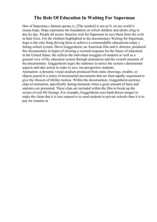 The Role Of Education In Waiting For Superman
One of Superman s famous quotes is, [The symbol] is not an S, on my world it
means hope. Hope represents the foundation on which children and adults cling to
day by day. People all across America wait for Superman to save them from the evils
in their lives. For the children highlighted in the documentary Waiting for Superman,
hope is the only thing driving them to achieve a commendable educationin today s
failing school system. Davis Guggenheim, an American film and tv director, produced
this documentary in hopes of eliciting a worried response for the future of education
in the United States. He reflects the individual struggles of students as well as a
general view of the education system through animations and the overall structure of
the documentary. Guggenheim urges the audience to notice the system s detrimental
aspects and take action in order to save our prospective students.
Animation: a dynamic visual medium produced from static drawings, models, or
objects posed in a series of incremental movements that are then rapidly sequenced to
give the illusion of lifelike motion. Within the documentary, Guggenheim portrays
clips of animation, specifically during moments when a great amount of facts and
statistics are presented. These clips are included within the film to break up the
scenes of real life footage. For example, Guggenheim uses hand drawn images to
make the claim that it is less expensive to send students to private schools than it is to
pay for inmates at
 