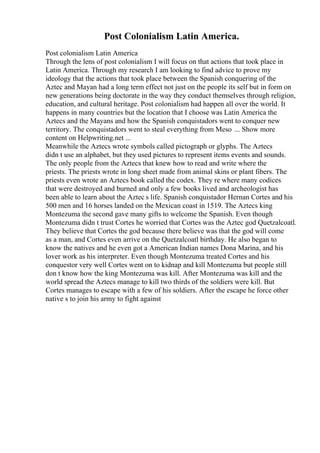 Post Colonialism Latin America.
Post colonialism Latin America
Through the lens of post colonialism I will focus on that actions that took place in
Latin America. Through my research I am looking to find advice to prove my
ideology that the actions that took place between the Spanish conquering of the
Aztec and Mayan had a long term effect not just on the people its self but in form on
new generations being doctorate in the way they conduct themselves through religion,
education, and cultural heritage. Post colonialism had happen all over the world. It
happens in many countries but the location that I choose was Latin America the
Aztecs and the Mayans and how the Spanish conquistadors went to conquer new
territory. The conquistadors went to steal everything from Meso ... Show more
content on Helpwriting.net ...
Meanwhile the Aztecs wrote symbols called pictograph or glyphs. The Aztecs
didn t use an alphabet, but they used pictures to represent items events and sounds.
The only people from the Aztecs that knew how to read and write where the
priests. The priests wrote in long sheet made from animal skins or plant fibers. The
priests even wrote an Aztecs book called the codex. They re where many codices
that were destroyed and burned and only a few books lived and archeologist has
been able to learn about the Aztec s life. Spanish conquistador Hernan Cortes and his
500 men and 16 horses landed on the Mexican coast in 1519. The Aztecs king
Montezuma the second gave many gifts to welcome the Spanish. Even though
Montezuma didn t trust Cortes he worried that Cortes was the Aztec god Quetzalcoatl.
They believe that Cortes the god because there believe was that the god will come
as a man, and Cortes even arrive on the Quetzalcoatl birthday. He also began to
know the natives and he even got a American Indian names Dona Marina, and his
lover work as his interpreter. Even though Montezuma treated Cortes and his
conquestor very well Cortes went on to kidnap and kill Montezuma but people still
don t know how the king Montezuma was kill. After Montezuma was kill and the
world spread the Aztecs manage to kill two thirds of the soldiers were kill. But
Cortes manages to escape with a few of his soldiers. After the escape he force other
native s to join his army to fight against
 