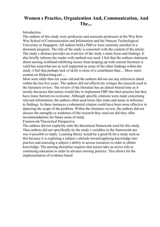Women s Practice, Organization And, Communication, And
The...
Introduction
The authors of this study were professors and associate professors at the Wee Kim
Wee School of Communication and Information and the Nanyan Technological
University in Singapore. All authors held a PhD or were currently enrolled in a
doctorate program. The title of the study is consistent with the content of the article.
The study s abstract provides an overview of the study s main focus and findings. It
also briefly informs the reader with method was used. I feel that the authors statement
about nursing workload inhibiting nurses from keeping up with current literature is
valid but somewhat not as well supported as some of the other findings within the
study. I feel that perhaps lack of skills is more of a contributor than ... Show more
content on Helpwriting.net ...
Most were older than ten years old and the authors did not use any references dated
within the last five years. The authors did not effectively critique the research used in
the literature review. The review of the literature has an almost biased tone as it
mostly discusses that nurses would like to implement EBP into their practice but they
have many barriers to overcome. Although specific citations were made concerning
relevant information, the authors often used terms like some and many in reference
to findings. In these instances a substantial citation could have been more effective in
depicting the scope of the problem. Within the literature review, the authors did not
discuss the strengths or weakness of the research they used nor did they offer
recommendations for future areas of study.
Framework/Theoretical Perspective
The authors did not explicitly state the theoretical framework used for this study.
Thus authors did not specifically tie the study s variables to the framework nor
was it possible to imply. Learning theory would be a good fit for a study such as
this because it is exploring a subject s attitude toward applying knowledge into
practice and assessing a subject s ability to access resources in order to obtain
knowledge. The nursing discipline requires that nurses take an active role in
continuing education in order to advance nursing practice. This allows for the
implementation of evidence based
 