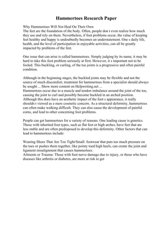 Hammertoes Research Paper
Why Hammertoes Will Not Heal On Their Own
The feet are the foundation of the body. Often, people don t even realize how much
they use and rely on them. Nevertheless, if foot problems occur, the value of keeping
feet healthy and happy is undoubtedly becomes an understatement. One s daily life,
health, and the level of participation in enjoyable activities, can all be greatly
impacted by problems of the feet.
One issue that can arise is called hammertoes. Simply judging by its name, it may be
hard to take this foot problem seriously at first. However, it s important not to be
fooled. This buckling, or curling, of the toe joints is a progressive and often painful
condition.
Although in the beginning stages, the buckled joints may be flexible and not the
source of much discomfort, treatment for hammertoes from a specialist should always
be sought ... Show more content on Helpwriting.net ...
Hammertoes occur due to a muscle and tendon imbalance around the joint of the toe,
causing the joint to curl and possibly become buckled in an arched position.
Although this does have an aesthetic impact of the foot s appearance, it really
shouldn t viewed as a mere cosmetic concern. As a structural deformity, hammertoes
can often make walking difficult. They can also cause the development of painful
corns, and lead to other concerning foot problems.
People can get hammertoes for a variety of reasons. One leading cause is genetics.
Those with inherited foot types, such as flat feet or high arches, have feet that are
less stable and are often predisposed to develop this deformity. Other factors that can
lead to hammertoes include:
Wearing Shoes That Are Too Tight/Small: footwear that puts too much pressure on
the toes or pushes them together, like pointy toed high heels, can create the joint and
ligament misalignment that causes hammertoes.
Ailments or Trauma: Those with foot nerve damage due to injury, or those who have
diseases like arthritis or diabetes, are more at risk to get
 