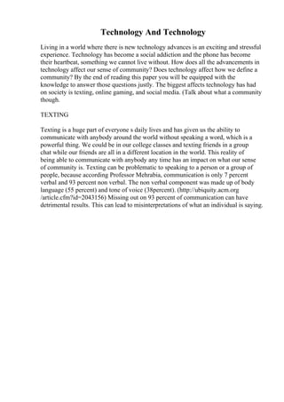 Technology And Technology
Living in a world where there is new technology advances is an exciting and stressful
experience. Technology has become a social addiction and the phone has become
their heartbeat, something we cannot live without. How does all the advancements in
technology affect our sense of community? Does technology affect how we define a
community? By the end of reading this paper you will be equipped with the
knowledge to answer those questions justly. The biggest affects technology has had
on society is texting, online gaming, and social media. (Talk about what a community
though.
TEXTING
Texting is a huge part of everyone s daily lives and has given us the ability to
communicate with anybody around the world without speaking a word, which is a
powerful thing. We could be in our college classes and texting friends in a group
chat while our friends are all in a different location in the world. This reality of
being able to communicate with anybody any time has an impact on what our sense
of community is. Texting can be problematic to speaking to a person or a group of
people, because according Professor Mehrabia, communication is only 7 percent
verbal and 93 percent non verbal. The non verbal component was made up of body
language (55 percent) and tone of voice (38percent). (http://ubiquity.acm.org
/article.cfm?id=2043156) Missing out on 93 percent of communication can have
detrimental results. This can lead to misinterpretations of what an individual is saying.
 