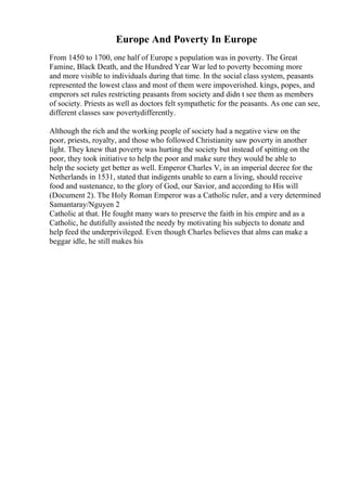 Europe And Poverty In Europe
From 1450 to 1700, one half of Europe s population was in poverty. The Great
Famine, Black Death, and the Hundred Year War led to poverty becoming more
and more visible to individuals during that time. In the social class system, peasants
represented the lowest class and most of them were impoverished. kings, popes, and
emperors set rules restricting peasants from society and didn t see them as members
of society. Priests as well as doctors felt sympathetic for the peasants. As one can see,
different classes saw povertydifferently.
Although the rich and the working people of society had a negative view on the
poor, priests, royalty, and those who followed Christianity saw poverty in another
light. They knew that poverty was hurting the society but instead of spitting on the
poor, they took initiative to help the poor and make sure they would be able to
help the society get better as well. Emperor Charles V, in an imperial decree for the
Netherlands in 1531, stated that indigents unable to earn a living, should receive
food and sustenance, to the glory of God, our Savior, and according to His will
(Document 2). The Holy Roman Emperor was a Catholic ruler, and a very determined
Samantaray/Nguyen 2
Catholic at that. He fought many wars to preserve the faith in his empire and as a
Catholic, he dutifully assisted the needy by motivating his subjects to donate and
help feed the underprivileged. Even though Charles believes that alms can make a
beggar idle, he still makes his
 