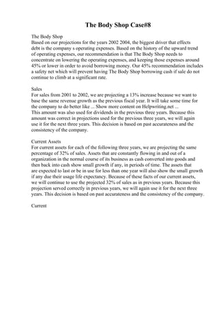 The Body Shop Case#8
The Body Shop
Based on our projections for the years 2002 2004, the biggest driver that effects
debt is the company s operating expenses. Based on the history of the upward trend
of operating expenses, our recommendation is that The Body Shop needs to
concentrate on lowering the operating expenses, and keeping those expenses around
45% or lower in order to avoid borrowing money. Our 45% recommendation includes
a safety net which will prevent having The Body Shop borrowing cash if sale do not
continue to climb at a significant rate.
Sales
For sales from 2001 to 2002, we are projecting a 13% increase because we want to
base the same revenue growth as the previous fiscal year. It will take some time for
the company to do better like ... Show more content on Helpwriting.net ...
This amount was also used for dividends in the previous three years. Because this
amount was correct in projections used for the previous three years, we will again
use it for the next three years. This decision is based on past accurateness and the
consistency of the company.
Current Assets
For current assets for each of the following three years, we are projecting the same
percentage of 32% of sales. Assets that are constantly flowing in and out of a
organization in the normal course of its business as cash converted into goods and
then back into cash show small growth if any, in periods of time. The assets that
are expected to last or be in use for less than one year will also show the small growth
if any due their usage life expectancy. Because of these facts of our current assets,
we will continue to use the projected 32% of sales as in previous years. Because this
projection served correctly in previous years, we will again use it for the next three
years. This decision is based on past accurateness and the consistency of the company.
Current
 