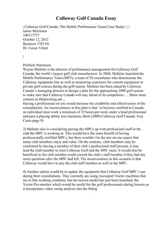 Callaway Golf Canada Essay
| Callaway Golf Canada: The Mobile Performance Team| Case Study| | | |
Jamie Merrimen
100117777
October 12, 2012
Business 1703 D1
Dr. Conor Vibert
|
Problem Statement
Wayne Mallette is the director of performance management for Callaway Golf
Canada, the world`s largest golf club manufacturer. In 2004, Mallette launched the
Mobile Performance Team (MPT), a team of 20 consultants who demonstrate the
Callaway equipment line as well as measuring customers for custom equipment at
private golf courses during the golf season. Mallette has been asked by Callaway
Canada`s managing director to design a plan for the approaching 2008 golf season
to make sure that Callaway Canada will stay ahead of its competitors. ... Show more
content on Helpwriting.net ...
Having a professional on site would increase the credibility and effectiveness of the
consultations. An inconvenience in this plan is that `to become certified in Canada,
an individual must work a minimum of 35 hours per week under a head professional
and pass a playing ability test (Jackman, Brett (2008) Callaway Golf Canada. Ivey
Cases page 9).
3) Mallette also is considering pairing the MPCs up with professional staff at the
club the MPC is working at. This would have the same benefit of having
professionally certified MPCs, but there wouldn`t be the one on one aspect that
many club members enjoy and value. On the contrary, club members may be
comforted by having a member of their club`s professional staff present, it may
lead the club member to trust Callaway Golf and the MPC more. It would also be
beneficial as the club member could consult the club`s staff member if they had any
more questions after the MPC had left. The inconvenience in this scenario is that
Callaway would have to pay the club staff member as well as the MPC.
4) Another option would be to update the equipment that Callaway Golf MPC`s use
during their consultations. They currently are using Accusport Vector machines that
are in fine working condition, but the newest model has just been launched, the
Vector Pro monitor which would be useful for the golf professionals during lessons as
it incorporates video swing analysis into the fitting
 