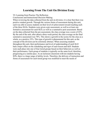 Learning From The Unit On Division Essay
VI: Learning from Practice The Reflection
Conclusions and Instructional Decision Making
When reviewing the data collected from the unit on division, it is clear that there was
positive student growth. Through the various forms of assessment during this unit,
each was able to assess students on their level of achievement toward reaching each
of the three SLOs. Students were given a pre assessment, as well as at least one
formative assessment for each SLO, as well as a summative post assessment. Based
on the data collected from the pre assessment, the class average was a score of 43%.
By the end of the unit, after about a three week period, the class average on the final
summative assessment was 78%. This shows a growth in the scores for the class as a
whole, as a positive 35%. This type of growth is phenomenal for this unit, as the
concept of the division can be extremely abstract. When assessing students
throughout this unit, their performance and level of understanding of each SLO
had a major effect on the scheduling and rigor of each lesson and skill. Students
were each place into one of four tiered groups based on their behaviors as well as
their performance. Each group of students is typically on the same level, therefore,
progressing at a similar pace. As an inclusion classroom with ten students having
IEPs, there is a large range of ability levels. Therefore, the delivery of instruction and
forms of assessment for each tiered group was modified to meet the needs of
 