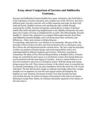 Essay about Comparison of Socrates and Siddhartha
Guatama...
Socrates and Siddhartha Guatama Buddha have many similarities; they both believe
in the importance of justice and good, and a simpler way of life. However, they have
different goals: Socrates concerns with worldly meanings and codes, he deals with
truth and morals. Buddha concerns with attaining the outer worldly through
mastering the worldly. Socrates relinquishes sensual desires in hopes of spiritual
rebirth after death and achieving enlightenment in life. Buddha relinquishes the same
ideas, but in hopes of living an enlightened life on earth. (The Dhammapada: Socrates
Buddha Vs. Desire) My contention is to compare Philosopher Socrates from Plato
and Siddhartha Guatama Buddha, and I will demonstrate their similarities and
differences... Show more content on Helpwriting.net ...
In contrasting, other believers view abortion as an immorality. Because of this, the
principle of free will does not allow any forecast based on the so called prior cause,
but it allows the self determined and the external forces. The fact is that the principles
of ethics are products of human beings, and moral responsibility itself is not
indistinguishable in different traditions and societies. Therefore, according to
Libertarians The Ideas of Free Will and Responsibility in Buddhist Ethics, if human
beings are controlled by prior causes as a mechanistic system, then human behaviors
can be predicted with the same degree of certainty , however, human behavior is in
fact non mechanistic and exists in a biological system. With this being said, human
beings acquire free will. Thus, human existence, in the ethical sense, is controlled not
by external surroundings or by any prior foundation, but by the inner free will of each
individual. The fact that Socrates sought an authentic knowledge rather than a simple
triumph over an opponent, he used the same logical actions developed by the
Sophists to a new intention, the pursuit of truth. Even after Socrates has been
convicted by the jury, he refuses to dispose of his pursuit of the truth in all matters.
Refusing to escape from Athens, he continues that public argument of the matters of
life and virtue is
 