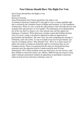 Non Citizens Should Have The Right For Vote
Non Citizens Should Have the Right to Vote
Tayler Gill
Ryerson University
Joerg Wittenbrinck Non Citizens should have the right to vote
According to Elections Canada (2011), the right to vote is a major equitable right
that is ensured by the Canadian Charter of Rights and Freedoms. It is the foundation
of democracy. When we vote, we pick the representatives who will make the laws and
strategies that represent how we live together. The authenticity of an administration
lies in the way that it is chosen. Low voter turnouts may call into inquiry the
legitimacy of authority. While democracy includes a great deal holding elections
every five years, voting is an effective approach to make an impression on
governments and legislators. The more votes, the more compelling the message is.
Ultimately, each vote counts. To vote in Canada at any level of government, you
must be a Canadian citizen. ( Why Should I Vote , 2011) As a result, masses of
adults who reside in Canada are denied the right to vote because they are not
Canadian citizens. There is no question that the status of citizenship has been
contested since the migration trend in Canada soared the past 20 years.
(Siemiatycki, 2011) These residents work, pay local taxes, use city services, send
their children to school but cannot vote. (Munro, 2008) Giving non citizens voting
rights would give permanent residents an opportunity to participate in decisions
made on local services and issues, fostering a sense of
 