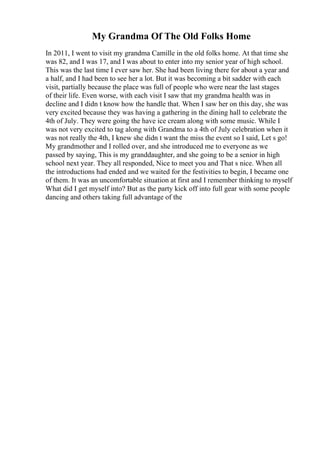 My Grandma Of The Old Folks Home
In 2011, I went to visit my grandma Camille in the old folks home. At that time she
was 82, and I was 17, and I was about to enter into my senior year of high school.
This was the last time I ever saw her. She had been living there for about a year and
a half, and I had been to see her a lot. But it was becoming a bit sadder with each
visit, partially because the place was full of people who were near the last stages
of their life. Even worse, with each visit I saw that my grandma health was in
decline and I didn t know how the handle that. When I saw her on this day, she was
very excited because they was having a gathering in the dining hall to celebrate the
4th of July. They were going the have ice cream along with some music. While I
was not very excited to tag along with Grandma to a 4th of July celebration when it
was not really the 4th, I knew she didn t want the miss the event so I said, Let s go!
My grandmother and I rolled over, and she introduced me to everyone as we
passed by saying, This is my granddaughter, and she going to be a senior in high
school next year. They all responded, Nice to meet you and That s nice. When all
the introductions had ended and we waited for the festivities to begin, I became one
of them. It was an uncomfortable situation at first and I remember thinking to myself
What did I get myself into? But as the party kick off into full gear with some people
dancing and others taking full advantage of the
 