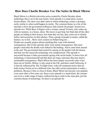 How Does Charlie Brooker Use The Satire In Black Mirror
Black Mirror is a British television series created by Charlie Brooker about
technology that is set in the near future. Each episode is a stand alone science
fiction drama. The show uses dark satire in which technology creates a dystopia,
eerily similar to what could happen in reality. The common theme in a few of the
episodes is how the government influences and controls the people. Season two,
episode two: White Bear. It begins with a woman, named Victoria, who wakes up
with no memory, in a house, alone. She leaves to get help, but finds that all the other
people are hiding in their houses, but when they see her, they come out to silently
follow and record her on their phones. Then a group of people in masks, called the
hunters, try to kill... Show more content on Helpwriting.net ...
People can casually project almost anything they want with minimal
consequences. But in this episode, there were actual consequences. But more
people voted after the deaths were linked to the hashtag. And it came back around
at the end. The government had control by spying on the people with the drones,
and that was the reason the technology was compromised. This episode is
successful because it links government spying with social media. It shows how all
technology is interconnected and that there are many outcomes that may lead to
unintended consequences. Black Mirror has been largely successful since it has
been out on Netflix. Before, it only aired in the UK, and had a small following. It
is heavily influenced by The Twilight Zone, with self contained stories that are
both science fiction set in a different time, but offer social commentary to today s
problems. Because it hits so close to home, Black Mirror has become very popular,
even years after it first came out. Since every episode is a stand alone, the creators
can cover a wider range of topics without having to stick to the same plot, just the
common theme of technology. So there is an episode for
 