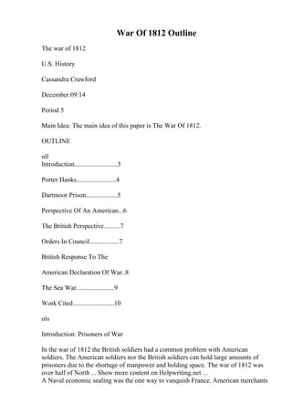 War Of 1812 Outline
The war of 1812
U.S. History
Cassandra Crawford
December.09.14
Period 5
Main Idea: The main idea of this paper is The War Of 1812.
OUTLINE
оїї
Introduction..........................3
Porter Hanks........................4
Dartmoor Prison...................5
Perspective Of An American...6
The British Perspective..........7
Orders In Council..................7
British Response To The
American Declaration Of War..8
The Sea War.......................9
Work Cited.........................10
оїѕ
Introduction: Prisoners of War
In the war of 1812 the British soldiers had a common problem with American
soldiers. The American soldiers nor the British soldiers can hold large amounts of
prisoners due to the shortage of manpower and holding space. The war of 1812 was
over half of North ... Show more content on Helpwriting.net ...
A Naval economic sealing was the one way to vanquish France. American merchants
 