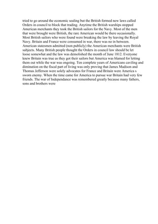 tried to go around the economic sealing but the British formed new laws called
Orders in council to block that trading. Anytime the British warships stopped
American merchants they took the British sailors for the Navy. Most of the men
that were brought were British, the rare American would be there occasionally.
Most British sailors who were found were breaking the law by leaving the Royal
Navy. Britain and France were consumed in war, there was no in between.
American statesmen admitted (non publicly) the American merchants were British
subjects. Many British people thought the Orders in council law should be let
loose somewhat and the law was demolished the month of June 1812. Everyone
knew Britain was true as they got their sailors but America was blamed for letting
them out while the war was ongoing. Ten complete years of Americans caviling and
diminution on the fiscal part of living was only proving that James Madison and
Thomas Jefferson were solely advocates for France and Britain were America s
sworn enemy. When the time came for America to pursue war Britain had very few
friends. The war of Independance was remembered greatly because many fathers,
sons and brothers were
 