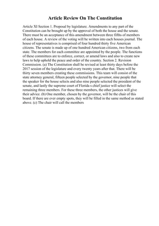 Article Review On The Constitution
Article XI Section 1. Proposal by legislature. Amendments to any part of the
Constitution can be brought up by the approval of both the house and the senate.
There must be an acceptance of this amendment between three fifths of members
of each house. A review of the voting will be written into each houses journal. The
house of representatives is comprised of four hundred thirty five American
citizens. The senate is made up of one hundred American citizens, two from each
state. The members for each committee are appointed by the people. The functions
of these committees are to enforce, correct, or amend laws and also to create new
laws to help uphold the peace and order of the country. Section 2. Revision
Commission. (a) The Constitution shall be revised at least thirty days before the
2017 session of the legislature and every twenty years after that. There will be
thirty seven members creating these commissions. This team will consist of the
state attorney general, fifteen people selected by the governor, nine people that
the speaker for the house selects and also nine people selected the president of the
senate, and lastly the supreme court of Florida s chief justice will select the
remaining three members. For these three members, the other justices will give
their advice. (b) One member, chosen by the governor, will be the chair of this
board. If there are ever empty spots, they will be filled in the same method as stated
above. (c) The chair will call the members
 