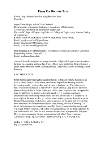 Essay On Decision Tree
Cotton Crop Disease Detection using Decision Tree
Classifier
Jayraj ChopdaSagar NakumVivek Nakrani
Department of Information TechnologyDepartment of Information
TechnologyDepartment of Information Technology
Universal College of EngineeringUniversal College of EngineeringUniversal College
of Engineering
Kaman, Vasai 401212Kaman, Vasai 401212Kaman, Vasai 401212
Email: jayrajchopda1402@gmail.com
Email: nakumsagar8248@gmail.com
Email: viveknakrani805@gmail.com
Prof. Hiral Raveshiya Department of Information Technology Universal College of
Engineering Kaman, Vasai 401212
Email: hiral.raveshiya.edu.in
Abstract Smart Farming is a technique that offers high ended application of modern
farming by acquiring multiple data from ... Show more content on Helpwriting.net ...
Index Terms Decision Tree Classifier; Disease Detec tion;Machine Learning; Smart
Farming;
I. INTRODUCTION
Smart Farming provides technological solutions to the agri cultural businesses as
well as to the farmers. It has many applications in precision farming, weather
forecasting, quality control, data analyses and collection, etc. With reference to
that, crop disease detection is the subset of smart farming. Crop disease detection
plays an integral role in the de velopment of the crops. In present era, the approach
used for detection by farmers is through naked eye. It requires continuous
observation and monitoring which results into loss of time and it is expensive. In
some regions, farmers need to go various places to take guidance from the experts.
Henceforth, automatic prediction of various diseases on the crop will provide real
time benefits to the farmers that will save time, money, and life of the crop. To
tackle the increasing inconvenience caused to farmers, a machine learning model,
which can predict occurrence of cotton crop disease based on the temperature in the
real environment and from the soil moisture temperature is proposed in this paper.
Here we are considering 3 major cotton diseases of which 2 are evaluated,
Anthracnose [Fig 1.1], Areolate or Greymildew [Fig 1.2], Wilt [Fig. 1.3]
(a) Fig 1.1 (b) Fig 1.2 (c) Fig 1.3
Fig 1 : Cotton Crop
 
