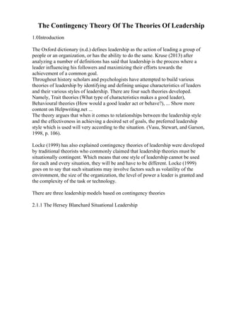 The Contingency Theory Of The Theories Of Leadership
1.0Introduction
The Oxford dictionary (n.d.) defines leadership as the action of leading a group of
people or an organization, or has the ability to do the same. Kruse (2013) after
analyzing a number of definitions has said that leadership is the process where a
leader influencing his followers and maximizing their efforts towards the
achievement of a common goal.
Throughout history scholars and psychologists have attempted to build various
theories of leadership by identifying and defining unique characteristics of leaders
and their various styles of leadership. There are four such theories developed.
Namely, Trait theories (What type of characteristics makes a good leader),
Behavioural theories (How would a good leader act or behave?), ... Show more
content on Helpwriting.net ...
The theory argues that when it comes to relationships between the leadership style
and the effectiveness in achieving a desired set of goals, the preferred leadership
style which is used will very according to the situation. (Vasu, Stewart, and Garson,
1998, p. 106).
Locke (1999) has also explained contingency theories of leadership were developed
by traditional theorists who commonly claimed that leadership theories must be
situationally contingent. Which means that one style of leadership cannot be used
for each and every situation, they will be and have to be different. Locke (1999)
goes on to say that such situations may involve factors such as volatility of the
environment, the size of the organization, the level of power a leader is granted and
the complexity of the task or technology.
There are three leadership models based on contingency theories
2.1.1 The Hersey Blanchard Situational Leadership
 