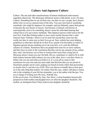 Culture And Japanese Culture
Culture. The arts and other manifestations of human intellectual achievement
regarded collectively. The dictionary definition seems a little harsh, so let s fix that.
Culture. Something that we are all born into, one that we can t escape, but it doesn t
define who we are as a person most of the time. You can t just look at somebody,
somebody who might be Japanese for example, and just blatantly expect that person
to become the next doctor or lawyer. Just because a cultureis well known or
stereotypically seen to be something, doesn t mean the individual bearing that
culture has to live up to those standards. That Japanese person could want to be the
next New York Best Selling author or just a mere teacher because that s what
interests them. Nobody s future is set in stone the second they come into the
world, nor does it come easy as their lives go on. Sure, culture has some helping
guidelines to what they should do in their lives, maybe it be the habits or nature of
Japanese parents always pushing you to do your best, or it s just the different
cultures of a family. Sometimes there are people born into two or more cultures,
and they have to come to the conclusion that they can be any amount of any culture
they want. Just because you re born in America but come from a long line of
Mexicans doesn t mean you can t be both. Ok yes, sometimes it s hard to fit in with
both cultures because both cultures see you as the other, but it s not their choice to
define who you are and what you believe in. It s your job to come to that
conclusion on your own and you must make that decision that you are proud of.
Sometimes people can be cruel, judging you based on looks rather than personality
or morals, but it s just the way of life. How you choose to handle that as time goes
on is the only thing that matters. No matter what the case, culture still plays a minor
role in the scripting of your life but remember, you re the author with the pen. You
are in charge of writing your life story. Nobody else.
In the novel exert, Two Kinds by Amy Tan, there s a clear boundary between the
perspectives both mother and daughter have on what the daughter should be. The
mother, an immigrant from China, believes her daughter should be
 
