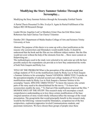 Modifying the Story Summer Solstice Through the
Screenplay...
Modifying the Story Summer Solstice through the Screenplay Entitled Tatarin
A Partial Thesis Presented To Mrs. Evelyn S. Agato In Partial Fulfillment of the
Subject RD 100 Research Design
Leader Divine Angeline LeaГ±o Members Erinn Chua Jan Erik Miras Jamie
Robertson San Juan Clarissa Tan Cherryl Tolentino
October 2011 Department of Media Studies College of Arts and Sciences Trinity
University of Asia
Abstract The purpose of this thesis is to come up with a clear justification on the
reasons why screenwriters and filmmakers would modify books. It should be
understood that the book and the film are two different subject matters. But the film
would not exist without the help of the elements from the ... Show more content on
Helpwriting.net ...
The methodologies used in the study were selected to try and come up with the best
possible analysis the respondents can provide as to how they understood the works
of both Nick Joaquin and Ricky Lee.
TITLE OF THE PROBLEM What is the perception of the selected second year
college students of TUA on the modifications made by Ricky Lee in Nick Joaquin
s Summer Solstice to his screenplay Tatarin? GENERAL OBJECTIVE To probe on
the perception/empathy of selected second year college students of TUA on the
modifications made by Ricky Lee in Nick Joaquin s Summer Solstice to his
screenplay Tatarin. SPECIFIC OBJECTIVES * To know the reasons why certain
parts of the story need to be altered/deleted for the movie. * To know how
screenwriters modify the story. * To find out if the modifications improved the film. *
SIGNIFICANCE OF THE STUDY This research study will encompass a much
comprehensive understanding as to how these certain modifications of the base
/original narration of story would wholly influence/affect the message of the visual
presentation. The group/niche that would principally benefit in this research study
would be the following: veteran/would be filmmakers, scrupulous/out of the box
scriptwriters, explorative/apprentice leveled Communications students, and
passionate instructors. We have chosen these groups of people since these
 