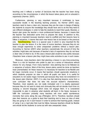 teaching and it reflects a number of decisions that the teacher has been doing 
according to the circumstances in which the lesson takes place and on educator’s 
experience (Harmer, 2007). 
Furthermore, planning is very important because it contributes to have 
successful results in the teaching learning process. As Harmer (2007) says, 
teachers need to have a clear aim, because they are the ones in charge of helping 
the students to acquire the knowledge they should have and to do this they need to 
use different strategies in order to help the students to reach their goals. Besides, a 
lesson plan gives the teacher a more professional feature, because it means that 
the teacher has dedicated some time to prepare the class. In addition to this, 
planning is important because teachers need to scaffold and their lessons have to 
follow a sequence, it means that each new lesson has to be based on the previous 
one. Notwithstanding, there is a special case in which is very important for the 
teacher to plan the lesson. It is the case of novice teachers, because they do not 
have enough experience to solve unexpected problems without a lesson plan. 
According to Harmer (2007) when teachers overestimate the amount of time the 
activities might take and because of teacher’s lack of experience they do not have 
a clear idea of what to do. In this case a lesson plan would be very useful, because 
if teachers have a lesson plan they might have extra activities to use in such cases. 
Moreover, many teachers claim that planning a lesson is very time-consuming. 
There is a risk for teachers who prefer to plan as a series of instructions without 
chance for any change. From many teachers’ view planning has to be followed as 
a sequence of actions. Most of the time, lesson plans cannot be done as teachers 
have premeditated, for these reasons it is necessary for teachers to be flexible and 
let magic moments occur. It means that teachers should appreciate situations in 
which students propose an idea in which all pupils can learn. It is useful for 
educators to not waste magic moments just because they have not considered it in 
the lesson plan (Harmer, 2007). It is also true that planning lessons come from a 
core curriculum that does not take into account student´s characteristics. 
Therefore, most students are not really motivated and it is clearly expressed 
because they do not want to study and obviously they will not devote much time on 
studying a second language which does not engage them. It is considered 
impossible to plan in advance what students will learn in the future, because to 
fulfill the curriculum probably many teachers will miss useful spontaneous 
moments that come along the way (Pilkington, 2011). Therefore, teachers should 
plan their lessons as a guide to lead their teaching and to have an idea of what 
they are going to do in each lesson in order to achieve their learning goals, instead 
of using it as a rigid plan that must be follow, because teachers should be flexible 
and should let the students to come out with new unexpected ideas. 
 
