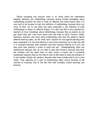 Taking everything into account, there is no doubt about the interrelation 
between planning and methodology, because having enough knowledge about 
methodology provides the tools to build an effective and varied lesson plan. It is 
very hard to be focused on just one definition of methodology, because there are 
many of them. Up to now there has been presented a new definition of what 
methodology is based on different authors. It is also true that is very important for 
teachers to have knowledge about methodology, because they as experts do not 
just teach they also must know about how and what to teach (Tamura, 2006). 
Moreover, teachers who know about methodology also have the ability to attend 
different learning styles. On the other hand, reasons for and against planning have 
been presented. It is true that planning is very time-consuming, but is also true that 
it is important because when teachers plan their lessons thinking of an aim and 
they point their lessons in order to reach the aim. Notwithstanding, there are 
experienced teachers who do not need to plan their lessons, because they have 
the activities and the plans fixed on their minds. It means that if something 
unexpected happens they do not need to look at their plans to solve the problem or 
to put another activity into practice, because they know exactly what to do in such 
cases. Thus, planning as a part of methodology helps novice teachers at the 
moment of teaching, due to the fact that both concepts involve teaching and 
learning. 
 