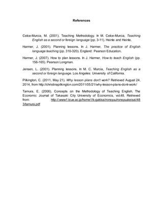 References 
Celce-Murcia, M. (2001). Teaching Methodology. In M. Celce-Murcia, Teaching 
English as a second or fereign language (pp. 3-11). Heinle and Heinle. 
Harmer, J. (2001). Planning lessons. In J. Harmer, The practice of English 
language teaching (pp. 310-320). England: Pearson Education. 
Harmer, J. (2007). How to plan lessons. In J. Harmer, How to teach English (pp. 
156-165). Pearson Longman. 
Jensen, L. (2001). Planning lessons. In M. C. Murcia, Teaching English as a 
second or foreign language. Los Angeles: University of California. 
Pilkington, C. (2011, May 21). Why lesson plans don't work? Retrieved August 24, 
2014, from http://christinapilkington.com/2011/05/21/why-lesson-plans-dont-work/ 
Tamura, E. (2006). Concepts on the Methodology of Teaching English. The 
Economic Journal of Takasaki City University of Economics, vol.48. Retrieved 
from: http://.www1.tcue.ac.jp/home1/k-gakkai/ronsyuu/ronsyuukeisai/48 
3/tamura.pdf 
