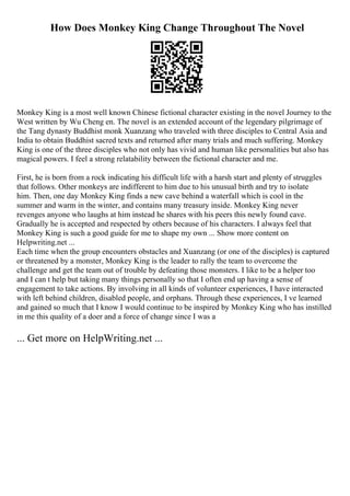 How Does Monkey King Change Throughout The Novel
Monkey King is a most well known Chinese fictional character existing in the novel Journey to the
West written by Wu Cheng en. The novel is an extended account of the legendary pilgrimage of
the Tang dynasty Buddhist monk Xuanzang who traveled with three disciples to Central Asia and
India to obtain Buddhist sacred texts and returned after many trials and much suffering. Monkey
King is one of the three disciples who not only has vivid and human like personalities but also has
magical powers. I feel a strong relatability between the fictional character and me.
First, he is born from a rock indicating his difficult life with a harsh start and plenty of struggles
that follows. Other monkeys are indifferent to him due to his unusual birth and try to isolate
him. Then, one day Monkey King finds a new cave behind a waterfall which is cool in the
summer and warm in the winter, and contains many treasury inside. Monkey King never
revenges anyone who laughs at him instead he shares with his peers this newly found cave.
Gradually he is accepted and respected by others because of his characters. I always feel that
Monkey King is such a good guide for me to shape my own ... Show more content on
Helpwriting.net ...
Each time when the group encounters obstacles and Xuanzang (or one of the disciples) is captured
or threatened by a monster, Monkey King is the leader to rally the team to overcome the
challenge and get the team out of trouble by defeating those monsters. I like to be a helper too
and I can t help but taking many things personally so that I often end up having a sense of
engagement to take actions. By involving in all kinds of volunteer experiences, I have interacted
with left behind children, disabled people, and orphans. Through these experiences, I ve learned
and gained so much that I know I would continue to be inspired by Monkey King who has instilled
in me this quality of a doer and a force of change since I was a
... Get more on HelpWriting.net ...
 