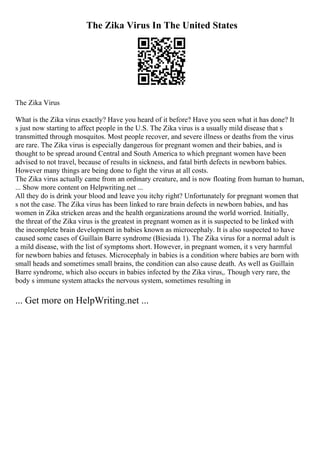 The Zika Virus In The United States
The Zika Virus
What is the Zika virus exactly? Have you heard of it before? Have you seen what it has done? It
s just now starting to affect people in the U.S. The Zika virus is a usually mild disease that s
transmitted through mosquitos. Most people recover, and severe illness or deaths from the virus
are rare. The Zika virus is especially dangerous for pregnant women and their babies, and is
thought to be spread around Central and South America to which pregnant women have been
advised to not travel, because of results in sickness, and fatal birth defects in newborn babies.
However many things are being done to fight the virus at all costs.
The Zika virus actually came from an ordinary creature, and is now floating from human to human,
... Show more content on Helpwriting.net ...
All they do is drink your blood and leave you itchy right? Unfortunately for pregnant women that
s not the case. The Zika virus has been linked to rare brain defects in newborn babies, and has
women in Zika stricken areas and the health organizations around the world worried. Initially,
the threat of the Zika virus is the greatest in pregnant women as it is suspected to be linked with
the incomplete brain development in babies known as microcephaly. It is also suspected to have
caused some cases of Guillain Barre syndrome (Biesiada 1). The Zika virus for a normal adult is
a mild disease, with the list of symptoms short. However, in pregnant women, it s very harmful
for newborn babies and fetuses. Microcephaly in babies is a condition where babies are born with
small heads and sometimes small brains, the condition can also cause death. As well as Guillain
Barre syndrome, which also occurs in babies infected by the Zika virus,. Though very rare, the
body s immune system attacks the nervous system, sometimes resulting in
... Get more on HelpWriting.net ...
 