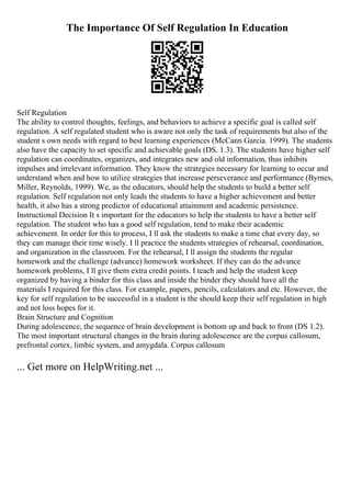 The Importance Of Self Regulation In Education
Self Regulation
The ability to control thoughts, feelings, and behaviors to achieve a specific goal is called self
regulation. A self regulated student who is aware not only the task of requirements but also of the
student s own needs with regard to best learning experiences (McCann Garcia. 1999). The students
also have the capacity to set specific and achievable goals (DS. 1.3). The students have higher self
regulation can coordinates, organizes, and integrates new and old information, thus inhibits
impulses and irrelevant information. They know the strategies necessary for learning to occur and
understand when and how to utilize strategies that increase perseverance and performance (Byrnes,
Miller, Reynolds, 1999). We, as the educators, should help the students to build a better self
regulation. Self regulation not only leads the students to have a higher achievement and better
health, it also has a strong predictor of educational attainment and academic persistence.
Instructional Decision It s important for the educators to help the students to have a better self
regulation. The student who has a good self regulation, tend to make their academic
achievement. In order for this to process, I ll ask the students to make a time chat every day, so
they can manage their time wisely. I ll practice the students strategies of rehearsal, coordination,
and organization in the classroom. For the rehearsal, I ll assign the students the regular
homework and the challenge (advance) homework worksheet. If they can do the advance
homework problems, I ll give them extra credit points. I teach and help the student keep
organized by having a binder for this class and inside the binder they should have all the
materials I required for this class. For example, papers, pencils, calculators and etc. However, the
key for self regulation to be successful in a student is the should keep their self regulation in high
and not loss hopes for it.
Brain Structure and Cognition
During adolescence, the sequence of brain development is bottom up and back to front (DS 1.2).
The most important structural changes in the brain during adolescence are the corpus callosum,
prefrontal cortex, limbic system, and amygdala. Corpus callosum
... Get more on HelpWriting.net ...
 