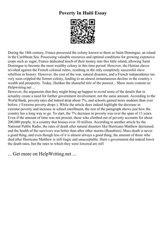 Poverty In Haiti Essay
During the 18th century, France possessed the colony known to them as Saint Domingue, an island
in the Caribbean Sea. Possessing valuable resources and optimal conditions for growing expensive
crops such as sugar, France dedicated much of their money into this little island, allowing Saint
Domingue to become the most wealthy colony in this time period. However, the Haitian slaves
revolted against the French colonial rulers, resulting in the only completely successful slave
rebellion in history. However, the cost of the war, natural disasters, and a French independence tax
very soon crippled the former colony, leading to an almost instantaneous decline in the country s
wealth and prosperity. Today, Haiti
has the shameful title of the poorest... Show more content on
Helpwriting.net ...
However, the arguments that they might bring up happen to avoid some of the details that in
actuality create a need for further government involvement, not the same amount. According to the
World Bank, poverty rates did indeed drop about 7%, and schools gained more students than ever
before. ( Extreme poverty drops ). While the article does indeed highlight the decrease in
extreme poverty and increase in school enrollment, the rest of the paragraph shows just how the
country has a long way to go. To start, the 7% decrease in poverty was over the span of 13 years.
Even if the amount of time was not present, those who climbed out of poverty accounts for about
200,000 people, in a country that houses over 10 million. According to another article by the
National Public Radio, the rates of death after natural disasters like Hurricane Matthew decreased,
and the health of the survivors was better than after other storms (Beaubien). Mass death is never
a good thing, and even though less of it is almost always a good thing, the amount of those who
died after Hurricane Matthew is still tragic and unacceptable. Haiti s government did indeed lower
the death rates, but the rates to which they were lowered are still
... Get more on HelpWriting.net ...
 
