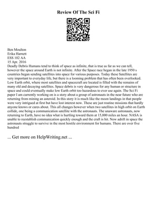 Review Of The Sci Fi
Ben Moulton
Erika Harnett
ESS 102 AA
15 Apr. 2016
Deadly Debris Humans tend to think of space as infinite, that is true as far as we can tell,
however the space around Earth is not infinite. After the Space race began in the late 1950 s
countries began sending satellites into space for various purposes. Today these Satellites are
very important to everyday life, but there is a looming problem that has often been overlooked.
Low Earth orbit, where most satellites and spacecraft are located is filled with the remains of
many old and decaying satellites. Space debris is very dangerous for any human or structure in
space and could eventually make low Earth orbit too hazardous to ever use again. The Sci Fi
paper I am currently working on is a story about a group of astronauts in the near future who are
returning from mining an asteroid. In this story it is much like the moon landings in that people
were very intrigued at first but have lost interest now. These are just routine missions that hardly
anyone knows or cares about. This all changes however when two satellites in high orbit on Earth
collide, one being a communication satellite with the astronauts. The unaware astronauts, now
returning to Earth, have no idea what is hurtling toward them at 15,000 miles an hour. NASA is
unable to reestablish communication quickly enough and the craft is hit. Now adrift in space the
astronauts struggle to survive in the most hostile environment for humans. There are over five
hundred
... Get more on HelpWriting.net ...
 