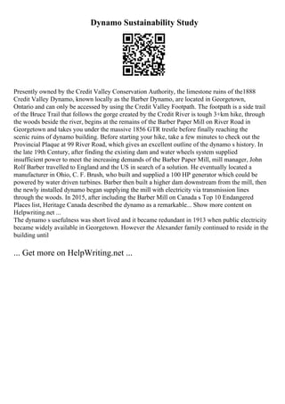 Dynamo Sustainability Study
Presently owned by the Credit Valley Conservation Authority, the limestone ruins of the1888
Credit Valley Dynamo, known locally as the Barber Dynamo, are located in Georgetown,
Ontario and can only be accessed by using the Credit Valley Footpath. The footpath is a side trail
of the Bruce Trail that follows the gorge created by the Credit River is tough 3+km hike, through
the woods beside the river, begins at the remains of the Barber Paper Mill on River Road in
Georgetown and takes you under the massive 1856 GTR trestle before finally reaching the
scenic ruins of dynamo building. Before starting your hike, take a few minutes to check out the
Provincial Plaque at 99 River Road, which gives an excellent outline of the dynamo s history. In
the late 19th Century, after finding the existing dam and water wheels system supplied
insufficient power to meet the increasing demands of the Barber Paper Mill, mill manager, John
Rolf Barber travelled to England and the US in search of a solution. He eventually located a
manufacturer in Ohio, C. F. Brush, who built and supplied a 100 HP generator which could be
powered by water driven turbines. Barber then built a higher dam downstream from the mill, then
the newly installed dynamo began supplying the mill with electricity via transmission lines
through the woods. In 2015, after including the Barber Mill on Canada s Top 10 Endangered
Places list, Heritage Canada described the dynamo as a remarkable... Show more content on
Helpwriting.net ...
The dynamo s usefulness was short lived and it became redundant in 1913 when public electricity
became widely available in Georgetown. However the Alexander family continued to reside in the
building until
... Get more on HelpWriting.net ...
 