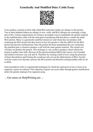 Genetically And Modified Dairy Cattle Essay
Cows produce a protein in their milk called BLG and many infants are allergic to this protein.
Two to three hundred infants are allergic to cow s milk, and BLG allergies are seemingly a large
part of this. Various organizations are trying to investigate ways to manipulate the genetic material
in the modified dairy cattle with the main goal of producing milk that doesn t contain the lethal
BLG protein. Daisy is a genetically modified cloned cow and whom does not produce milk
containing the BLG protein but does however have the genefor it. But the mRNA for the BLG
protein has become nonfunctional. Once the protein has been manipulated the cow containing
the modified gene is cloned to produce a calf with the same genetic material. This cloned cow
will then not produce the protein. This technique is very useful to produce a herd without the
protein to gather more milk. Because of this protein produced (BLG) this causes a lot of people
and infants to become very sick and ill. Therefore by creating a herd of cows using the processes
of Gene Knockdown and Cloning this would not only cut out the lethal protein of BLG, but this
will also create cows that don t possess the BLG protein and therefore creating healthy milk for all
to drink.
Gene knockdown refers to experimental techniques by which the expression of one or more of an
organism s genes are reduced. This reduction of genes can occur either through genetic modification
(alters the genetic makeup of an organism using
... Get more on HelpWriting.net ...
 