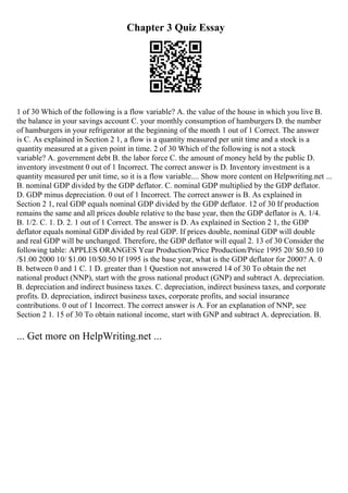 Chapter 3 Quiz Essay
1 of 30 Which of the following is a flow variable? A. the value of the house in which you live B.
the balance in your savings account C. your monthly consumption of hamburgers D. the number
of hamburgers in your refrigerator at the beginning of the month 1 out of 1 Correct. The answer
is C. As explained in Section 2 1, a flow is a quantity measured per unit time and a stock is a
quantity measured at a given point in time. 2 of 30 Which of the following is not a stock
variable? A. government debt B. the labor force C. the amount of money held by the public D.
inventory investment 0 out of 1 Incorrect. The correct answer is D. Inventory investment is a
quantity measured per unit time, so it is a flow variable.... Show more content on Helpwriting.net ...
B. nominal GDP divided by the GDP deflator. C. nominal GDP multiplied by the GDP deflator.
D. GDP minus depreciation. 0 out of 1 Incorrect. The correct answer is B. As explained in
Section 2 1, real GDP equals nominal GDP divided by the GDP deflator. 12 of 30 If production
remains the same and all prices double relative to the base year, then the GDP deflator is A. 1/4.
B. 1/2. C. 1. D. 2. 1 out of 1 Correct. The answer is D. As explained in Section 2 1, the GDP
deflator equals nominal GDP divided by real GDP. If prices double, nominal GDP will double
and real GDP will be unchanged. Therefore, the GDP deflator will equal 2. 13 of 30 Consider the
following table: APPLES ORANGES Year Production/Price Production/Price 1995 20/ $0.50 10
/$1.00 2000 10/ $1.00 10/$0.50 If 1995 is the base year, what is the GDP deflator for 2000? A. 0
B. between 0 and 1 C. 1 D. greater than 1 Question not answered 14 of 30 To obtain the net
national product (NNP), start with the gross national product (GNP) and subtract A. depreciation.
B. depreciation and indirect business taxes. C. depreciation, indirect business taxes, and corporate
profits. D. depreciation, indirect business taxes, corporate profits, and social insurance
contributions. 0 out of 1 Incorrect. The correct answer is A. For an explanation of NNP, see
Section 2 1. 15 of 30 To obtain national income, start with GNP and subtract A. depreciation. B.
... Get more on HelpWriting.net ...
 
