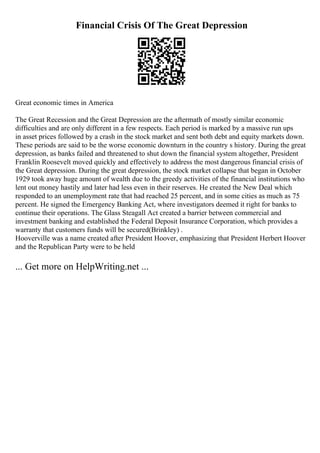 Financial Crisis Of The Great Depression
Great economic times in America
The Great Recession and the Great Depression are the aftermath of mostly similar economic
difficulties and are only different in a few respects. Each period is marked by a massive run ups
in asset prices followed by a crash in the stock market and sent both debt and equity markets down.
These periods are said to be the worse economic downturn in the country s history. During the great
depression, as banks failed and threatened to shut down the financial system altogether, President
Franklin Roosevelt moved quickly and effectively to address the most dangerous financial crisis of
the Great depression. During the great depression, the stock market collapse that began in October
1929 took away huge amount of wealth due to the greedy activities of the financial institutions who
lent out money hastily and later had less even in their reserves. He created the New Deal which
responded to an unemployment rate that had reached 25 percent, and in some cities as much as 75
percent. He signed the Emergency Banking Act, where investigators deemed it right for banks to
continue their operations. The Glass Steagall Act created a barrier between commercial and
investment banking and established the Federal Deposit Insurance Corporation, which provides a
warranty that customers funds will be secured(Brinkley) .
Hooverville was a name created after President Hoover, emphasizing that President Herbert Hoover
and the Republican Party were to be held
... Get more on HelpWriting.net ...
 