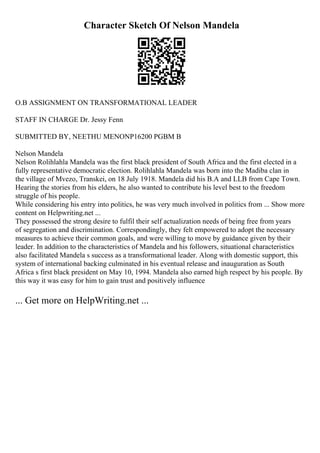 Character Sketch Of Nelson Mandela
O.B ASSIGNMENT ON TRANSFORMATIONAL LEADER
STAFF IN CHARGE Dr. Jessy Fenn
SUBMITTED BY, NEETHU MENONP16200 PGBM B
Nelson Mandela
Nelson Rolihlahla Mandela was the first black president of South Africa and the first elected in a
fully representative democratic election. Rolihlahla Mandela was born into the Madiba clan in
the village of Mvezo, Transkei, on 18 July 1918. Mandela did his B.A and LLB from Cape Town.
Hearing the stories from his elders, he also wanted to contribute his level best to the freedom
struggle of his people.
While considering his entry into politics, he was very much involved in politics from ... Show more
content on Helpwriting.net ...
They possessed the strong desire to fulfil their self actualization needs of being free from years
of segregation and discrimination. Correspondingly, they felt empowered to adopt the necessary
measures to achieve their common goals, and were willing to move by guidance given by their
leader. In addition to the characteristics of Mandela and his followers, situational characteristics
also facilitated Mandela s success as a transformational leader. Along with domestic support, this
system of international backing culminated in his eventual release and inauguration as South
Africa s first black president on May 10, 1994. Mandela also earned high respect by his people. By
this way it was easy for him to gain trust and positively influence
... Get more on HelpWriting.net ...
 