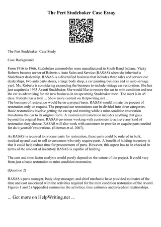 The Pert Studebaker Case Essay
The Pert Studebaker. Case Study
Case Background
From 1916 to 1966, Studebaker automobiles were manufactured in South Bend Indiana. Vicky
Roberts became owner of Roberts s Auto Sales and Service (RASAS) when she inherited a
Studebaker dealership. RASAS is a diversified business that includes three sales and service car
dealerships, two auto parts stores, a large body shop, a car painting business and an auto salvage
yard. Ms. Roberts is considering expanding the business to include vintage car restoration. She has
just acquired a 1963 Avanti Studebaker. She would like to restore the car to mint condition and use
the car as advertising for the new business in an upcoming Studebaker meet. The meet is in 45
days. Roberts has a total ... Show more content on Helpwriting.net ...
The business of restoration would be on a project basis. RASAS would initiate the process of
restoration only on request. The proposed car restorations can be divided into three categories.
Basic restorations involve getting the car up and running while a mint condition restoration
transforms the car to its original form. A customized restoration includes anything that goes
beyond the original form. RASAS envisions working with customers to achieve any kind of
restoration they choose. RASAS will also work with customers to provide or acquire parts needed
for do it yourself restorations. (Ritzman et al, 2007).
As RASAS is required to procure parts for restoration, these parts could be ordered in bulk,
stocked up and used to sell to customers who only require parts. A benefit of holding inventory is
that it could help reduce time for procurement of parts. However, this aspect has to be checked in
terms of the amount of inventory RASAS is capable of holding.
The cost and time factor analysis would purely depend on the nature of the project. It could vary
from just a basic restoration to mint condition restoration.
(Question 2)
RASAS s parts manager, body shop manager, and chief mechanic have provided estimates of the
time and cost associated with the activities required for the mint condition restoration of the Avanti.
Figures 1 and 2 (Appendix) summarize the activities, time estimates and precedent relationships.
... Get more on HelpWriting.net ...
 