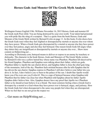 Heroes Gods And Monster Of The Greek Myth Analysis
Wellington Gomez English 9 Ms. Williams November 16, 2015 Heroes, Gods and monster Of
the Greek myth Poor child. You are being destroyed by your own worth. Your talent had poisoned
you with pride like the sting of a scorpion . That is a quote from the book Heroes, Gods and
Monster of the Greek Myth written by Bernard Evslin on page 11. In this book, Evslin shows how
the Greek Gods react when they feel slighted or disrespected by mortals or anyone else over whom
they have power. When a Greek Gods gets disrespected by a mortal or anyone else they have power
over they feel jealous, angry and also they feel betrayed. One reason Greek Gods felt angry when
they detect they are insignificant or disrespected by mortals or anyone else over... Show more
content on Helpwriting.net ...
According to Dictionary.com, betrayed means to deliver or expose to an enemy by treachery or
disloyalty. The character in the book Heroes, Gods and Monsters of The Greek Myths written
by Bernard Evslin was a yellow haired boy whose name was Phaethon. Phaethon felt deceived by
his friend Epaphus. Phaethon and Epaphus were talking about their father, which are gods.
Phaethon father is Apollo the sun chariot driver, and Epaphus father is Zeus the chief god, king
of the mountains, lord of the sky. Phaethon feels mislead because after he tells Epaphus that he
has driven the sun chariot. Epaphus express to Phaethon I still don t believe your father lets you
drive it. In fact, I don t believe you ve been to the palace of the sun. I doubt that Apollo would
know you if he even saw you Evslin 65. This is a sign of betrayal because when Epaphus told
Phaethon that his father was Zeus but when Phaethon told Epaphus about his father Apollo
Epaphus didn t believe him. Also, Epaphus doesn t have any proof that Apollo isn t Phaethon
father so he should at least believe it as a friend. The most common feeling when a Greek God is
disrespect by a mortal or a God whom they have power over is betrayal, angry, and jealousy. How
the Greek Gods feel when disrespected is the same way people feel when they are disrespected.
When we feel that we are not given the respect we
... Get more on HelpWriting.net ...
 