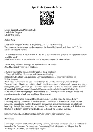 Apa Style Research Paper
Lesson Learned About Writing Style
Luz I Ortiz Vazquez
Liberty University
Author Note
Luz I Ortiz Vazquez, Module 1, Psychology 255, Liberty University.
This research was supported by, Introduction, the Scientific Method, and Using APA Style.
Email: lortiz6@liberty.edu
1.If someone wanted to know where to find the official criteria for proper APA style
, what source
would be used?
Publication Manual of the American Psychological AssociationSixth Edition.
2.How many levels of headings are identified with APA style?
APA Style uses five levels of headings.
3.What would be the proper style for each of those headings?
1.Centered, Boldface, Uppercase and Lowercase Heading.
2.Flush left, Boldface, Uppercase and Lowercase Heading. ... Show more content on
Helpwriting.net ...
What kinds of resources can you access through the Liberty University Online Library?
The main types of books are reference books, multi author works (where each chapter is an essay),
monograph, journal, research guide, articles, electronic books that are accessible online. file:///C:
/Users/dalyl_000/Downloads/Library%20Resources%20for%20Liberty%20Online%20
%20Faculty%20Workshop(1).pdf 9.What is ILLIAD? Identify what the acronym means and
explain reasons for which you would use this resource.
IILIAD is acronym that represent Interlibrary Loan . This item could be find on Liberty
University Library Collection, as journal articles. The service is available for online student,
residential students and faculty. The reason for used this resource is to request an articles or
books by Liberty Library does not own but can find a full text. You can make an ILLiad request
thru Get it @ Liberty and thru the ILL/ILLiad section of the Library s website.
https://www.liberty.edu/library/index.cfm?site=library/ furl=interlibrary loan/
References
Manuscript Structure and Context, Crediting Sources, Reference Examples. (n.d.). In Publication
Manual of the American Psychological; Association (Sixth edition ed., pp. Chapter 2, 6 7).
Washington, DC 20002, American Psychological
 