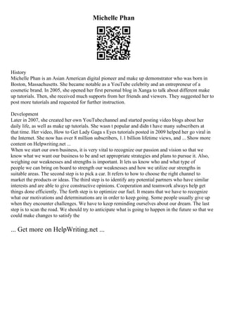 Michelle Phan
History
Michelle Phan is an Asian American digital pioneer and make up demonstrator who was born in
Boston, Massachusetts. She became notable as a YouTube celebrity and an entrepreneur of a
cosmetic brand. In 2005, she opened her first personal blog in Xanga to talk about different make
up tutorials. Then, she received much supports from her friends and viewers. They suggested her to
post more tutorials and requested for further instruction.
Development
Later in 2007, she created her own YouTubechannel and started posting video blogs about her
daily life, as well as make up tutorials. She wasn t popular and didn t have many subscribers at
that time. Her video, How to Get Lady Gaga s Eyes tutorials posted in 2009 helped her go viral in
the Internet. She now has over 8 million subscribers, 1.1 billion lifetime views, and ... Show more
content on Helpwriting.net ...
When we start our own business, it is very vital to recognize our passion and vision so that we
know what we want our business to be and set appropriate strategies and plans to pursue it. Also,
weighing our weaknesses and strengths is important. It lets us know who and what type of
people we can bring on board to strength our weaknesses and how we utilize our strengths in
suitable areas. The second step is to pick a car. It refers to how to choose the right channel to
market the products or ideas. The third step is to identify any potential partners who have similar
interests and are able to give constructive opinions. Cooperation and teamwork always help get
things done efficiently. The forth step is to optimize our fuel. It means that we have to recognize
what our motivations and determinations are in order to keep going. Some people usually give up
when they encounter challenges. We have to keep reminding ourselves about our dream. The last
step is to scan the road. We should try to anticipate what is going to happen in the future so that we
could make changes to satisfy the
... Get more on HelpWriting.net ...
 