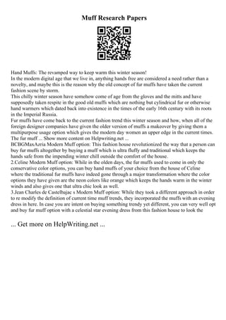 Muff Research Papers
Hand Muffs: The revamped way to keep warm this winter season!
In the modern digital age that we live in, anything hands free are considered a need rather than a
novelty, and maybe this is the reason why the old concept of fur muffs have taken the current
fashion scene by storm.
This chilly winter season have somehow come of age from the gloves and the mitts and have
supposedly taken respite in the good old muffs which are nothing but cylindrical fur or otherwise
hand warmers which dated back into existence in the times of the early 16th century with its roots
in the Imperial Russia.
Fur muffs have come back to the current fashion trend this winter season and how, when all of the
foreign designer companies have given the older version of muffs a makeover by giving them a
multipurpose usage option which gives the modern day women an upper edge in the current times.
The fur muff ... Show more content on Helpwriting.net ...
BCBGMaxAzria Modern Muff option: This fashion house revolutionized the way that a person can
buy fur muffs altogether by buying a muff which is ultra fluffy and traditional which keeps the
hands safe from the impending winter chill outside the comfort of the house.
2.Celine Modern Muff option: While in the olden days, the fur muffs used to come in only the
conservative color options, you can buy hand muffs of your choice from the house of Celine
where the traditional fur muffs have indeed gone through a major transformation where the color
options they have given are the neon colors like orange which keeps the hands warm in the winter
winds and also gives one that ultra chic look as well.
3.Jean Charles de Castelbajac s Modern Muff option: While they took a different approach in order
to re modify the definition of current time muff trends, they incorporated the muffs with an evening
dress in here. In case you are intent on buying something trendy yet different, you can very well opt
and buy fur muff option with a celestial star evening dress from this fashion house to look the
... Get more on HelpWriting.net ...
 