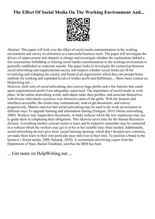 The Effect Of Social Media On The Working Environment And...
Abstract: This paper will look over the effect of social media communication in the working
environment and survey its utilization as a successful business tools. The paper will investigate the
drivers of improvement and obstacle to change and investigate whether the explanations behind a
few associations forbidding or limiting social media communication in the working environment is
generally established or corporate suicide. The paper looks to investigate the connection between
social networking and organizational society and inspects whether social media are fit for
revitalizing and reshaping the society and brand of an organization which thus can prompt better
methods for working and expanded levels of worker profit and fulfillment.... Show more content on
Helpwriting.net ...
However, both sorts of social networking sites convey huge profits and a few barriers that could
upset organizational profit if not adequately supervised. The importance of social media in work
place: In the online networking world, individuals make their profiles, and associate themselves
with diverse individuals crosswise over distinctive parts of the globe. With the features and
interfaces accessible, the clients may communicate, send or get documents, and convey
progressively. Masters uncover that social networking may be used in the work environment in
different ways To upgrade learning and information sharing (Galagan, 2010; Online networking,
2009). Workers may impart their documents, or make webcast which the new employees may use
to guide them in completing their obligations. This likewise saves time for the Human Resources
division. Everything another contract needs to learn and be helped to remember may be contained
in a webcast which the workers may get to at his or her suitable time when needed. Additionally,
social networking devices give more casual learning openings which don t threaten new contracts,
yet make them learn in their own particular pace and even in their time. To position a brand in the
business ( Social media, 2009; Salopek, 2010). A recruitment advertising expert from the
Department of State, Rachel Friedland, said that the DOS has been
... Get more on HelpWriting.net ...
 
